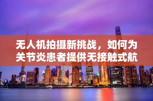 无人机拍摄新挑战，如何为关节炎患者提供无接触式航拍体验？