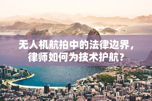 无人机航拍中的法律边界，律师如何为技术护航？