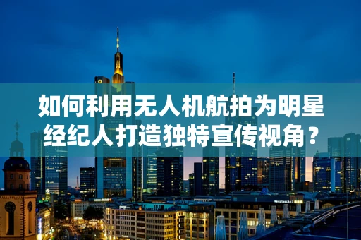 如何利用无人机航拍为明星经纪人打造独特宣传视角？