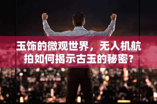 玉饰的微观世界，无人机航拍如何揭示古玉的秘密？