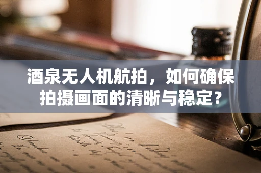 酒泉无人机航拍，如何确保拍摄画面的清晰与稳定？