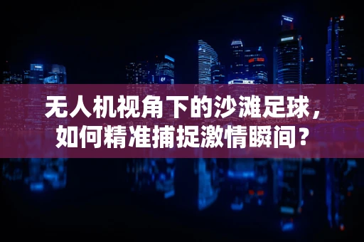 无人机视角下的沙滩足球，如何精准捕捉激情瞬间？