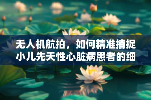 无人机航拍，如何精准捕捉小儿先天性心脏病患者的细微变化？