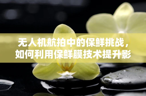 无人机航拍中的保鲜挑战，如何利用保鲜膜技术提升影像质量？