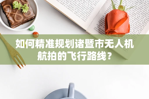 如何精准规划诸暨市无人机航拍的飞行路线？