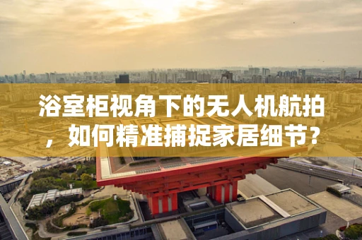 浴室柜视角下的无人机航拍，如何精准捕捉家居细节？