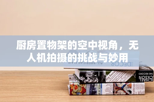 厨房置物架的空中视角，无人机拍摄的挑战与妙用