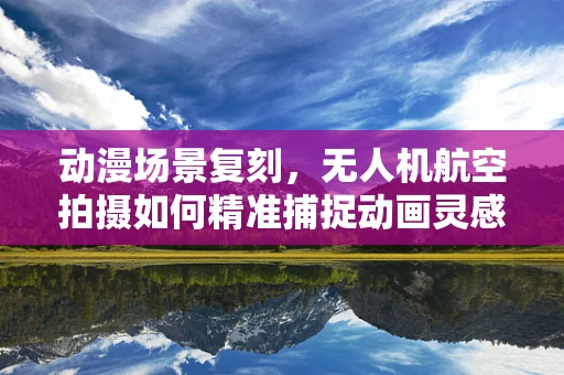 动漫场景复刻，无人机航空拍摄如何精准捕捉动画灵感？