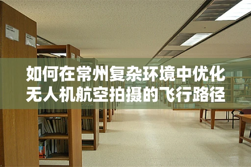 如何在常州复杂环境中优化无人机航空拍摄的飞行路径？