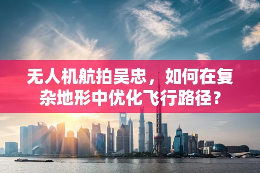 无人机航拍吴忠，如何在复杂地形中优化飞行路径？