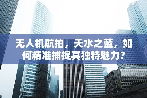 无人机航拍，天水之蓝，如何精准捕捉其独特魅力？