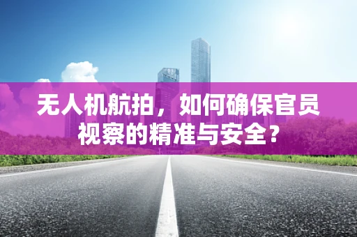 无人机航拍，如何确保官员视察的精准与安全？