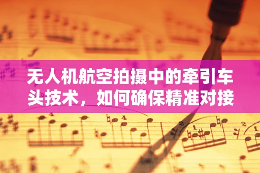 无人机航空拍摄中的牵引车头技术，如何确保精准对接与稳定飞行？