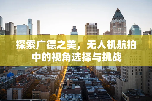 探索广德之美，无人机航拍中的视角选择与挑战
