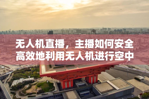 无人机直播，主播如何安全高效地利用无人机进行空中拍摄？