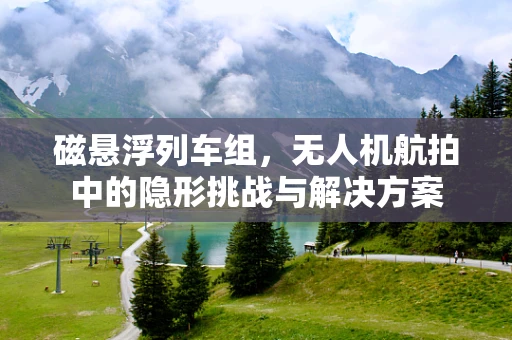 磁悬浮列车组，无人机航拍中的隐形挑战与解决方案