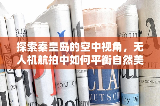 探索秦皇岛的空中视角，无人机航拍中如何平衡自然美景与隐私保护？