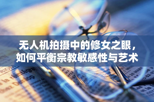 无人机拍摄中的修女之眼，如何平衡宗教敏感性与艺术视角？