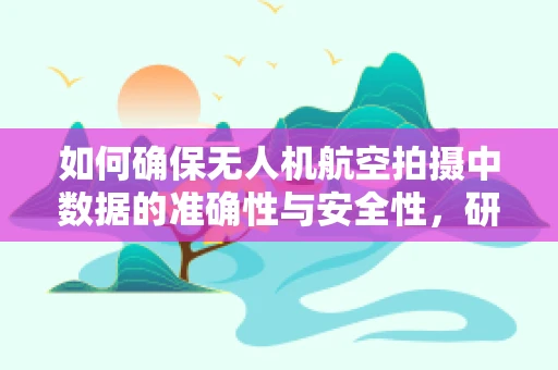 如何确保无人机航空拍摄中数据的准确性与安全性，研究员的挑战与策略？