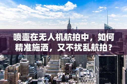 喷壶在无人机航拍中，如何精准施洒，又不扰乱航拍？