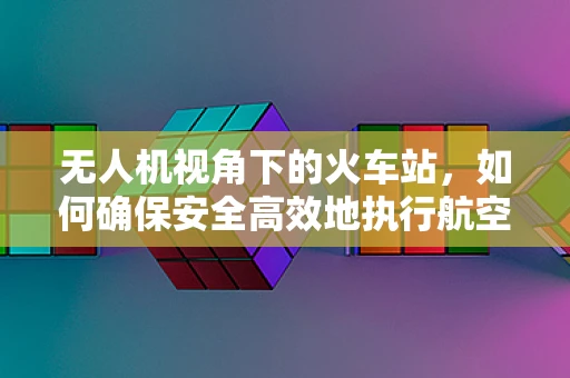 无人机视角下的火车站，如何确保安全高效地执行航空拍摄？