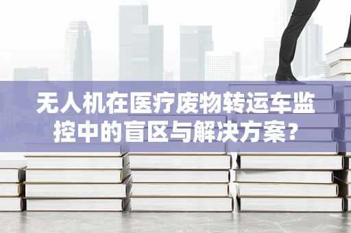 无人机在医疗废物转运车监控中的盲区与解决方案？