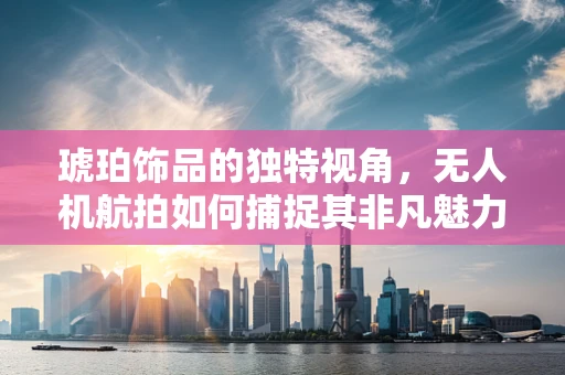 琥珀饰品的独特视角，无人机航拍如何捕捉其非凡魅力？