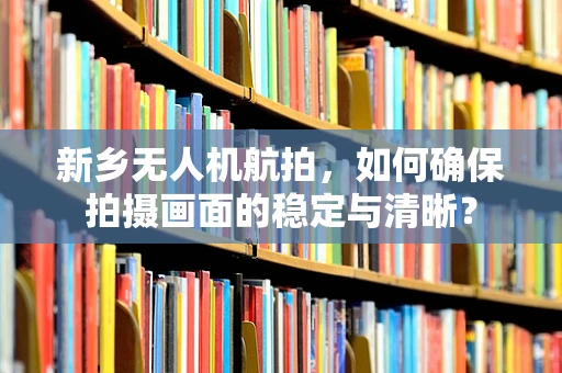 新乡无人机航拍，如何确保拍摄画面的稳定与清晰？