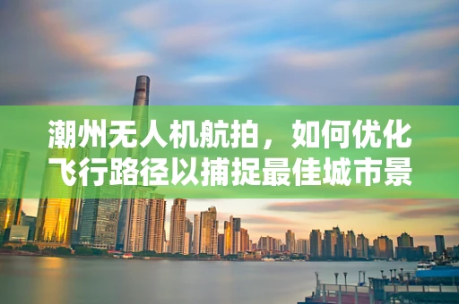 潮州无人机航拍，如何优化飞行路径以捕捉最佳城市景观？