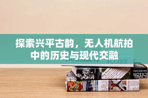 探索兴平古韵，无人机航拍中的历史与现代交融