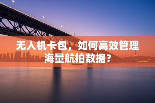 无人机卡包，如何高效管理海量航拍数据？