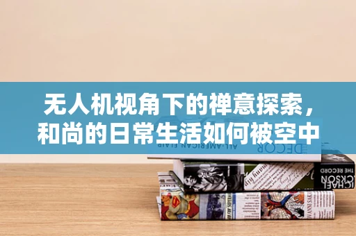 无人机视角下的禅意探索，和尚的日常生活如何被空中镜头捕捉？