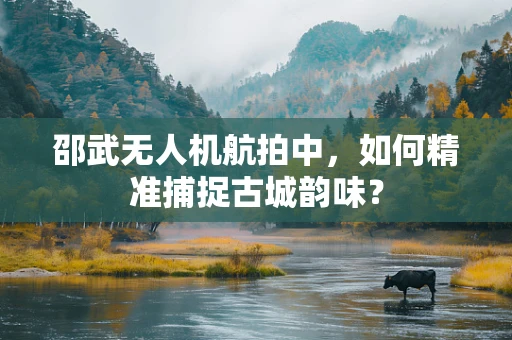 邵武无人机航拍中，如何精准捕捉古城韵味？