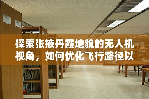 探索张掖丹霞地貌的无人机视角，如何优化飞行路径以捕捉最佳景观？