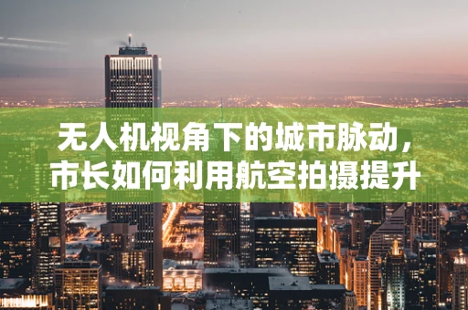 无人机视角下的城市脉动，市长如何利用航空拍摄提升城市管理效率？