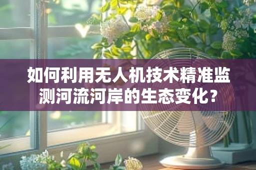 如何利用无人机技术精准监测河流河岸的生态变化？