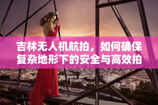 吉林无人机航拍，如何确保复杂地形下的安全与高效拍摄？