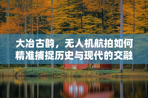 大冶古韵，无人机航拍如何精准捕捉历史与现代的交融瞬间？