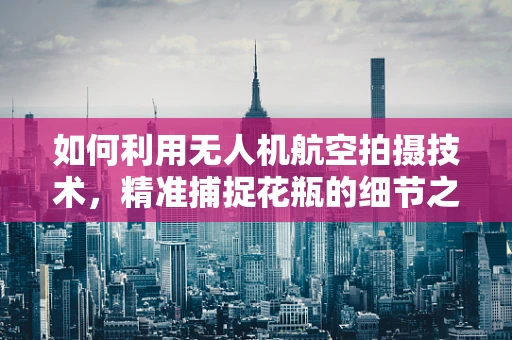 如何利用无人机航空拍摄技术，精准捕捉花瓶的细节之美？