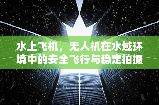 水上飞机，无人机在水域环境中的安全飞行与稳定拍摄挑战