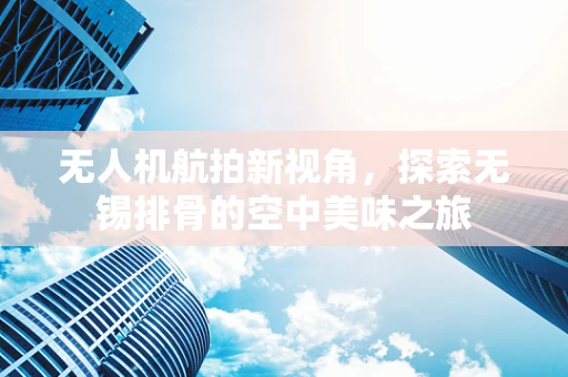 无人机航拍新视角，探索无锡排骨的空中美味之旅