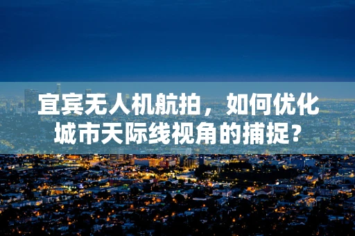 宜宾无人机航拍，如何优化城市天际线视角的捕捉？