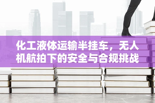 化工液体运输半挂车，无人机航拍下的安全与合规挑战