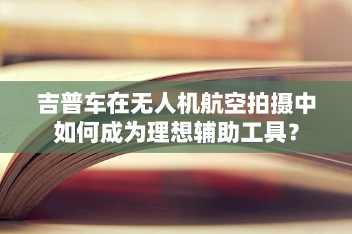 吉普车在无人机航空拍摄中如何成为理想辅助工具？