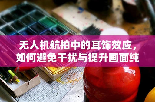 无人机航拍中的耳饰效应，如何避免干扰与提升画面纯净度？