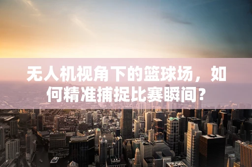 无人机视角下的篮球场，如何精准捕捉比赛瞬间？