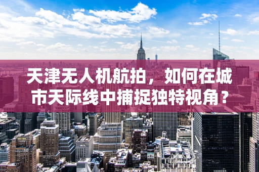 天津无人机航拍，如何在城市天际线中捕捉独特视角？