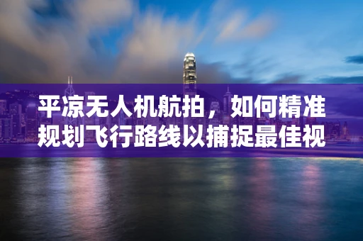 平凉无人机航拍，如何精准规划飞行路线以捕捉最佳视角？