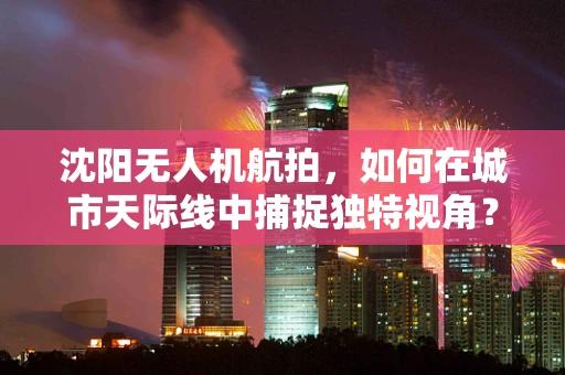 沈阳无人机航拍，如何在城市天际线中捕捉独特视角？