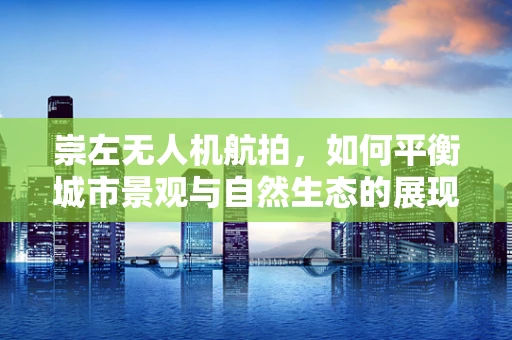 崇左无人机航拍，如何平衡城市景观与自然生态的展现？